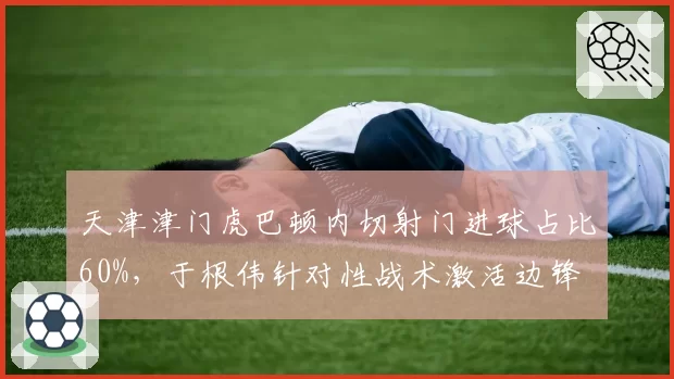 天津津门虎巴顿内切射门进球占比60%，于根伟针对性战术激活边锋