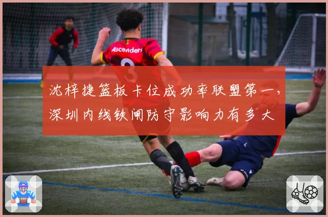 沈梓捷篮板卡位成功率联盟第一，深圳内线铁闸防守影响力有多大