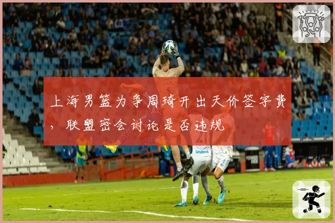 上海男篮为争周琦开出天价签字费,联盟密会讨论是否违规