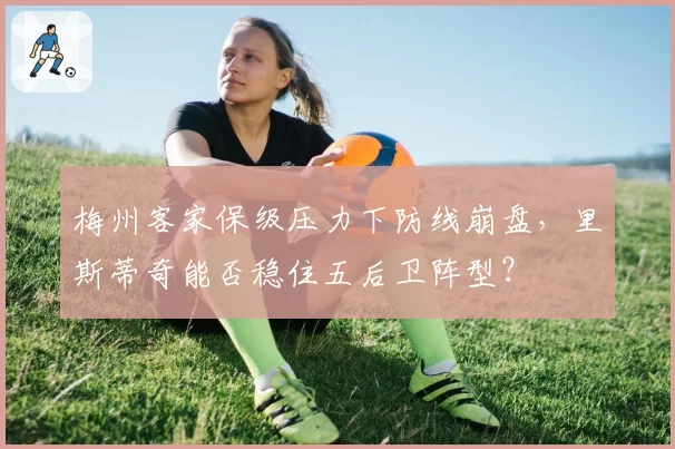 梅州客家保级压力下防线崩盘，里斯蒂奇能否稳住五后卫阵型？