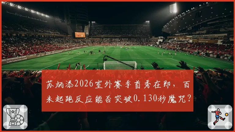 苏炳添2026室外赛季首秀在即，百米起跑反应能否突破0.130秒魔咒？
