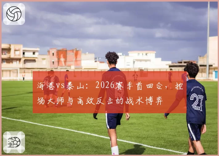 海港vs泰山：2026赛季首回合，控场大师与高效反击的战术博弈